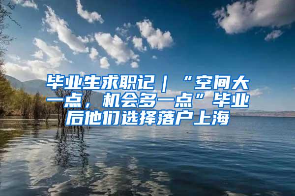 毕业生求职记｜“空间大一点，机会多一点”毕业后他们选择落户上海