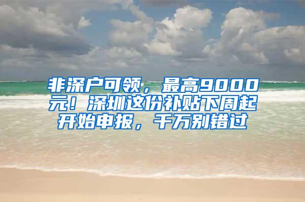 非深户可领，最高9000元！深圳这份补贴下周起开始申报，千万别错过