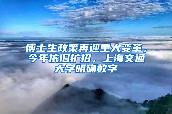 博士生政策再迎重大变革，今年依旧扩招，上海交通大学明确数字