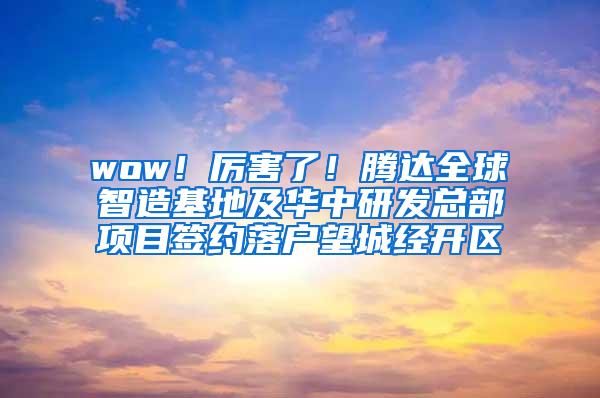 wow！厉害了！腾达全球智造基地及华中研发总部项目签约落户望城经开区