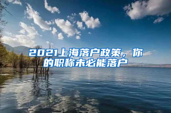 2021上海落户政策，你的职称未必能落户