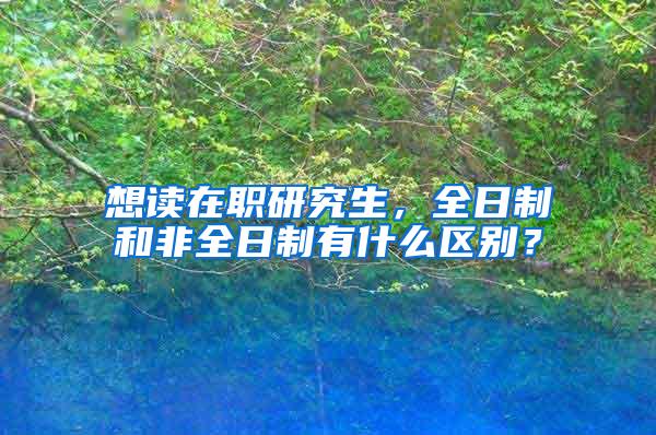 想读在职研究生，全日制和非全日制有什么区别？