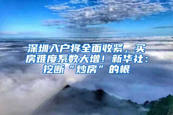 深圳入户将全面收紧，买房难度系数大增！新华社：挖断“炒房”的根