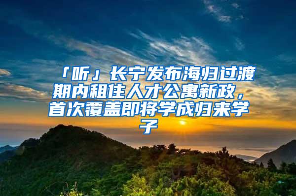 「听」长宁发布海归过渡期内租住人才公寓新政，首次覆盖即将学成归来学子