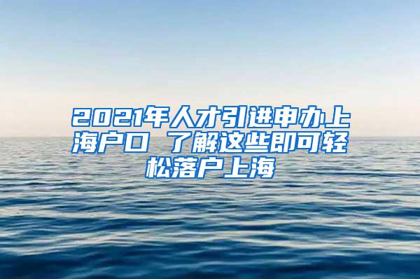 2021年人才引进申办上海户口 了解这些即可轻松落户上海