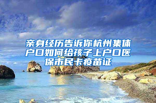 亲身经历告诉你杭州集体户口如何给孩子上户口医保市民卡疫苗证