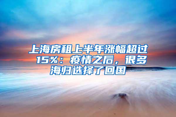 上海房租上半年涨幅超过 15%：疫情之后，很多海归选择了回国