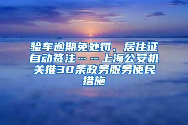 验车逾期免处罚、居住证自动签注……上海公安机关推30条政务服务便民措施