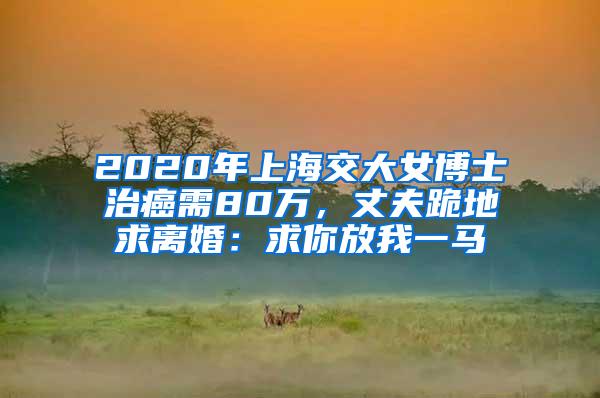 2020年上海交大女博士治癌需80万，丈夫跪地求离婚：求你放我一马