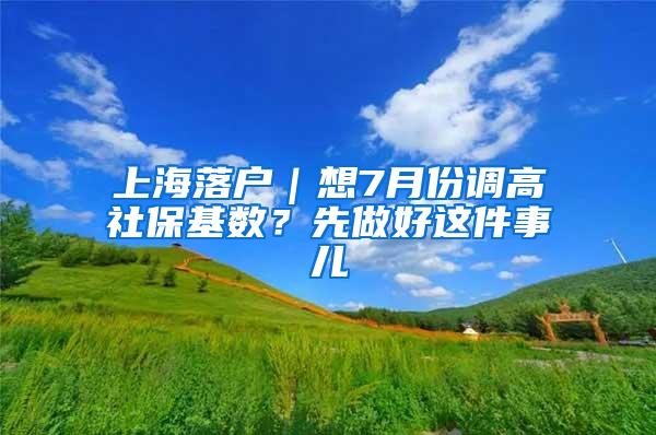 上海落户｜想7月份调高社保基数？先做好这件事儿