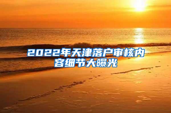 2022年天津落户审核内容细节大曝光