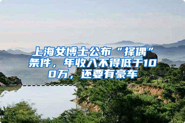 上海女博士公布“择偶”条件，年收入不得低于100万，还要有豪车