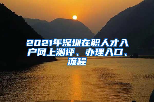 2021年深圳在职人才入户网上测评、办理入口、流程