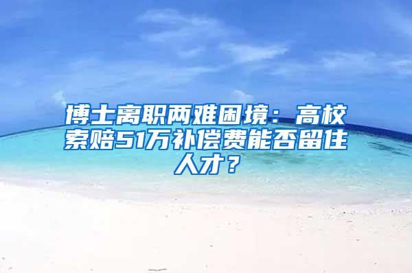 博士离职两难困境：高校索赔51万补偿费能否留住人才？