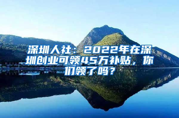 深圳人社：2022年在深圳创业可领45万补贴，你们领了吗？