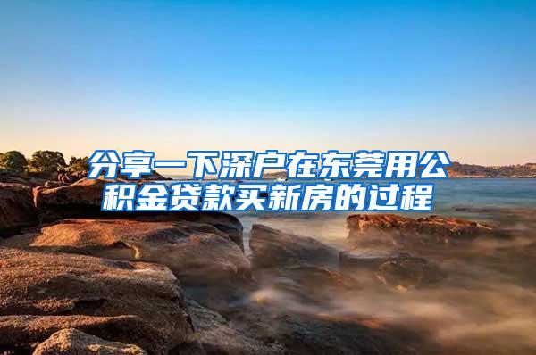 分享一下深户在东莞用公积金贷款买新房的过程