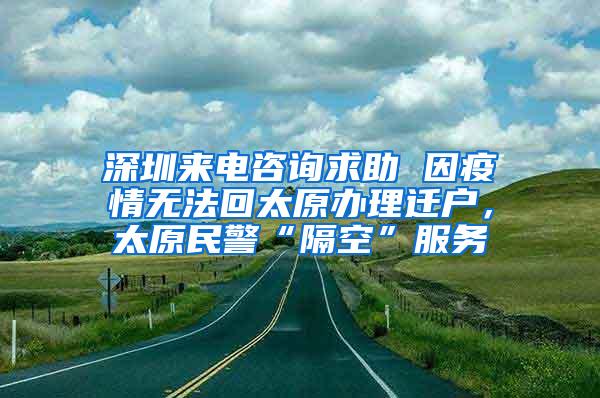 深圳来电咨询求助 因疫情无法回太原办理迁户，太原民警“隔空”服务