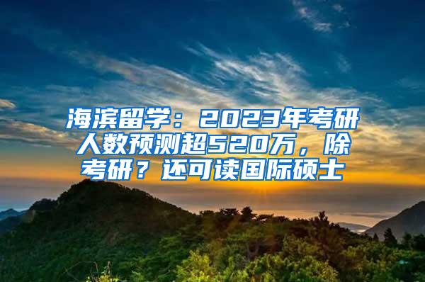 海滨留学：2023年考研人数预测超520万，除考研？还可读国际硕士