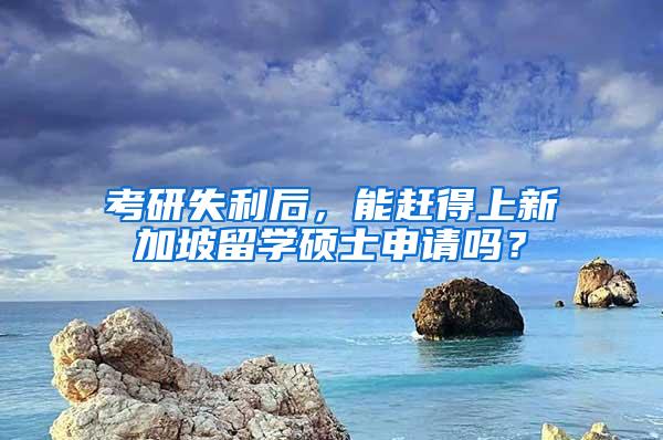 考研失利后，能赶得上新加坡留学硕士申请吗？