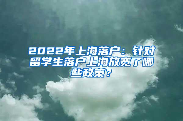 2022年上海落户：针对留学生落户上海放宽了哪些政策？