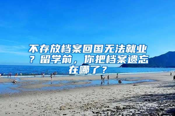 不存放档案回国无法就业？留学前，你把档案遗忘在哪了？