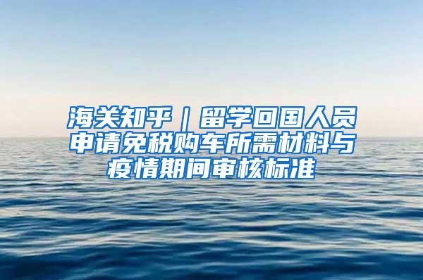 海关知乎｜留学回国人员申请免税购车所需材料与疫情期间审核标准