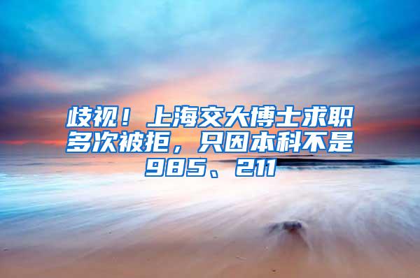 歧视！上海交大博士求职多次被拒，只因本科不是985、211