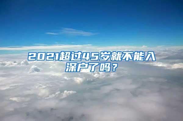 2021超过45岁就不能入深户了吗？