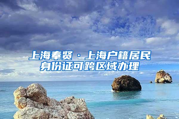 上海奉贤·上海户籍居民身份证可跨区域办理