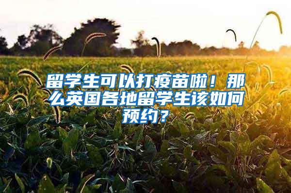 留学生可以打疫苗啦！那么英国各地留学生该如何预约？