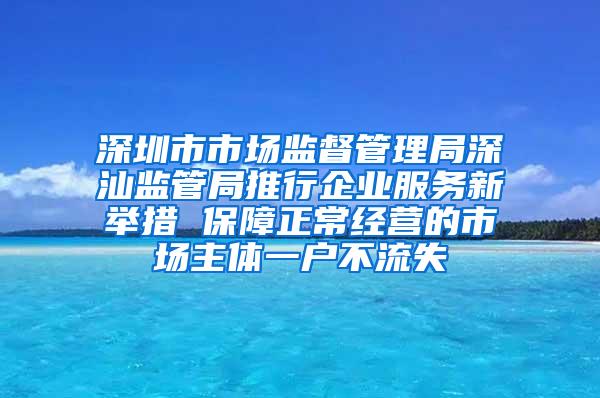 深圳市市场监督管理局深汕监管局推行企业服务新举措 保障正常经营的市场主体一户不流失