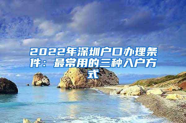 2022年深圳户口办理条件：最常用的三种入户方式