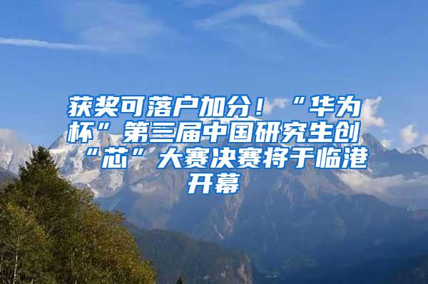 获奖可落户加分！“华为杯”第三届中国研究生创“芯”大赛决赛将于临港开幕