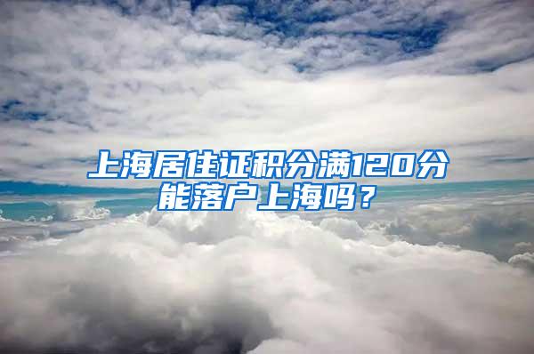 上海居住证积分满120分能落户上海吗？