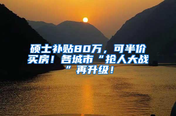 硕士补贴80万，可半价买房！各城市“抢人大战”再升级！