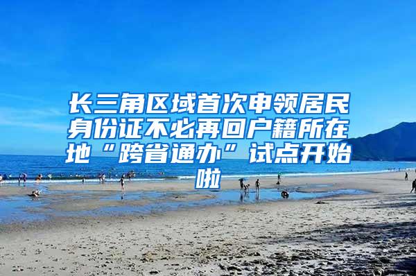 长三角区域首次申领居民身份证不必再回户籍所在地“跨省通办”试点开始啦