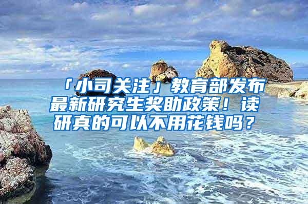 「小司关注」教育部发布最新研究生奖助政策！读研真的可以不用花钱吗？