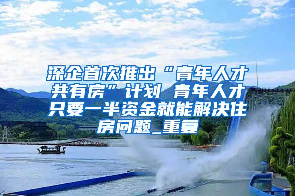 深企首次推出“青年人才共有房”计划 青年人才只要一半资金就能解决住房问题_重复