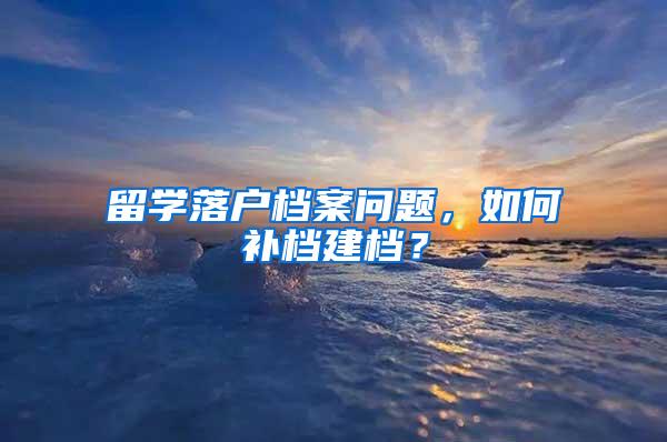 留学落户档案问题，如何补档建档？