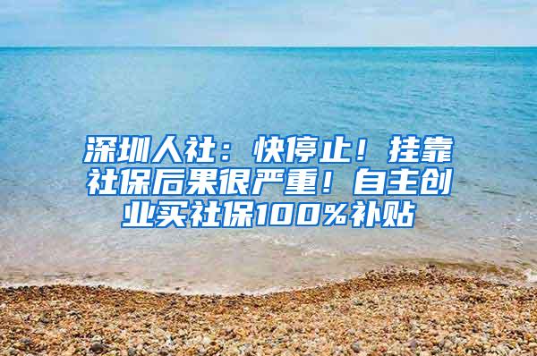 深圳人社：快停止！挂靠社保后果很严重！自主创业买社保100%补贴