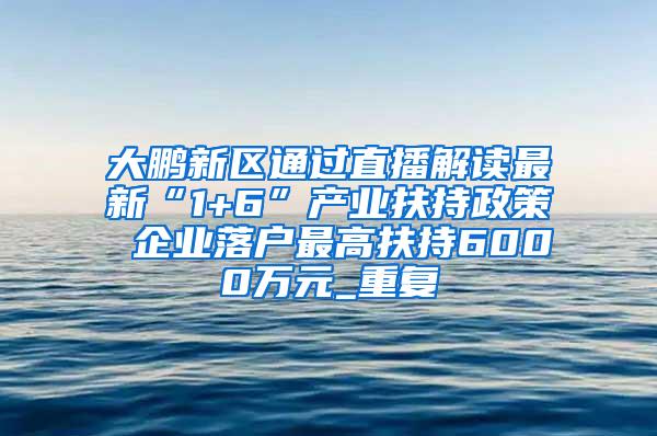 大鹏新区通过直播解读最新“1+6”产业扶持政策 企业落户最高扶持6000万元_重复