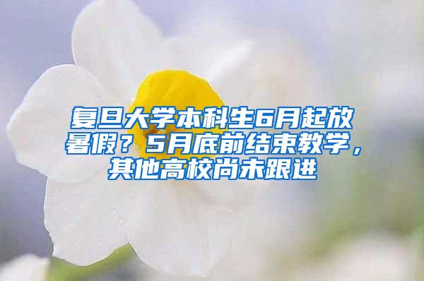 复旦大学本科生6月起放暑假？5月底前结束教学，其他高校尚未跟进