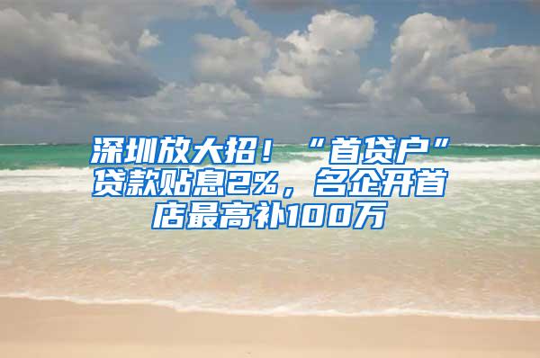 深圳放大招！“首贷户”贷款贴息2%，名企开首店最高补100万