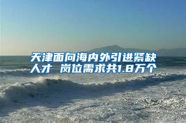 天津面向海内外引进紧缺人才 岗位需求共1.8万个