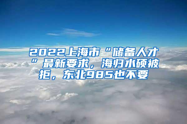 2022上海市“储备人才”最新要求，海归水硕被拒，东北985也不要