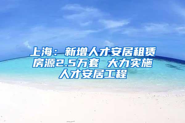 上海：新增人才安居租赁房源2.5万套 大力实施人才安居工程