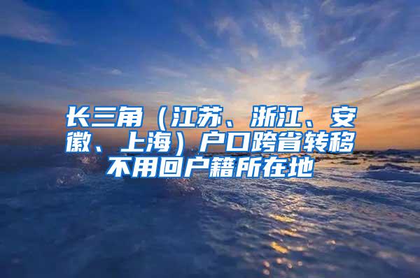 长三角（江苏、浙江、安徽、上海）户口跨省转移不用回户籍所在地