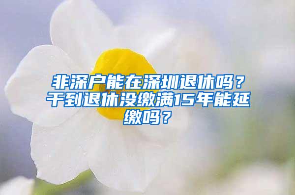 非深户能在深圳退休吗？干到退休没缴满15年能延缴吗？