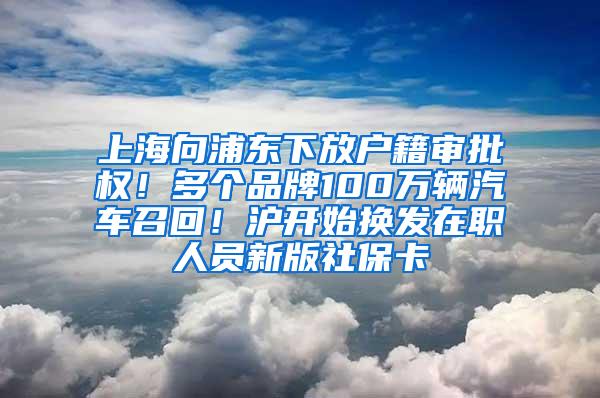 上海向浦东下放户籍审批权！多个品牌100万辆汽车召回！沪开始换发在职人员新版社保卡