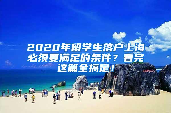 2020年留学生落户上海必须要满足的条件？看完这篇全搞定！